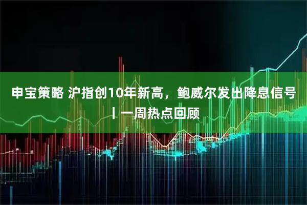 申宝策略 沪指创10年新高，鲍威尔发出降息信号丨一周热点回顾