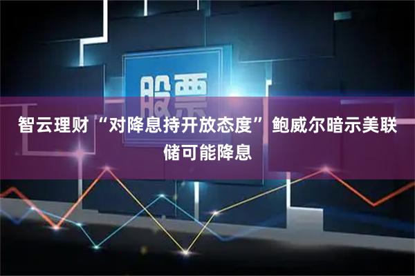 智云理财 “对降息持开放态度” 鲍威尔暗示美联储可能降息