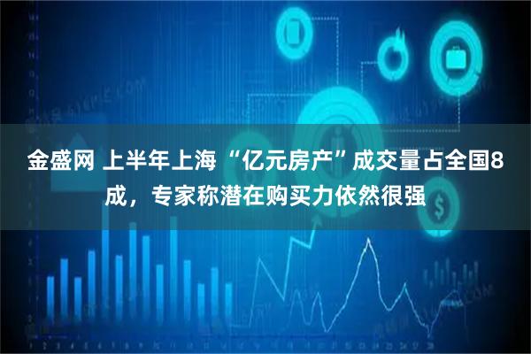 金盛网 上半年上海 “亿元房产”成交量占全国8成，专家称潜在购买力依然很强