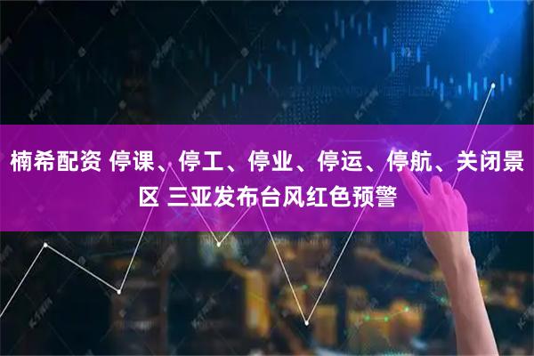 楠希配资 停课、停工、停业、停运、停航、关闭景区 三亚发布台风红色预警