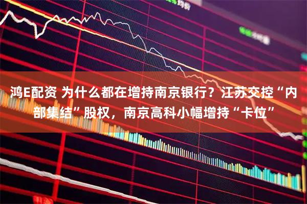 鸿E配资 为什么都在增持南京银行？江苏交控“内部集结”股权，南京高科小幅增持“卡位”