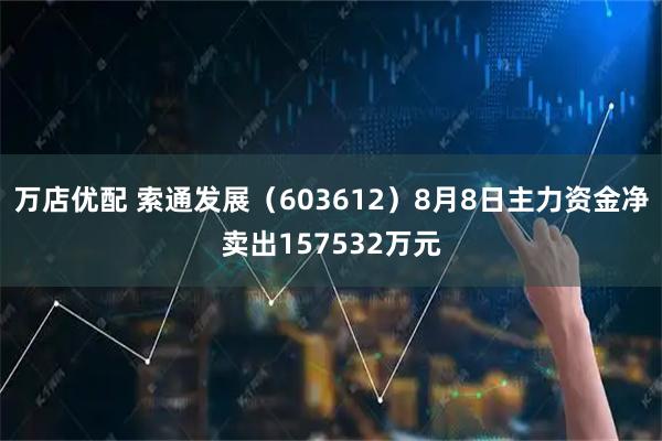 万店优配 索通发展（603612）8月8日主力资金净卖出157532万元