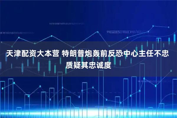 天津配资大本营 特朗普炮轰前反恐中心主任不忠 质疑其忠诚度