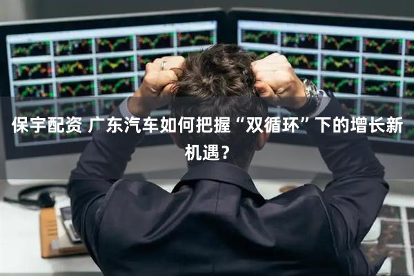 保宇配资 广东汽车如何把握“双循环”下的增长新机遇？