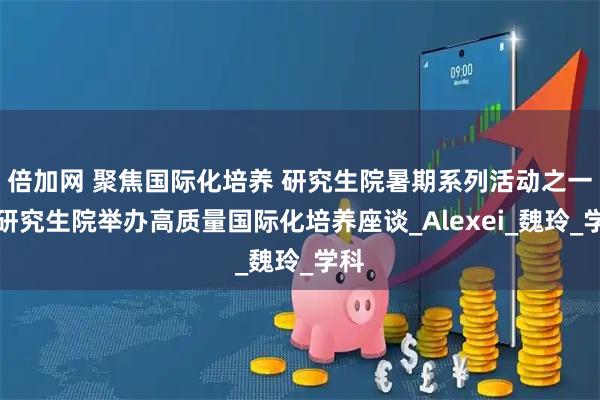 倍加网 聚焦国际化培养 研究生院暑期系列活动之一:研究生院举办高质量国际化培养座谈_Alexei_魏玲_学科