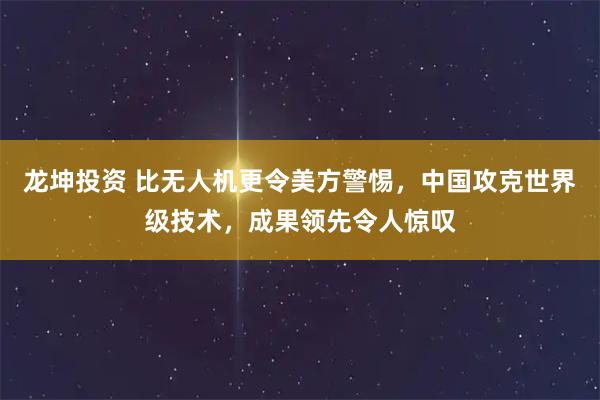 龙坤投资 比无人机更令美方警惕，中国攻克世界级技术，成果领先令人惊叹