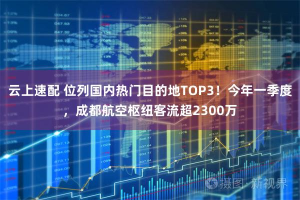 云上速配 位列国内热门目的地TOP3！今年一季度，成都航空枢纽客流超2300万