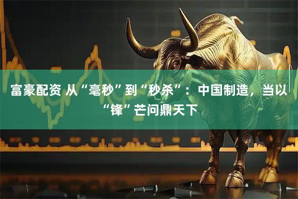 富豪配资 从“毫秒”到“秒杀”：中国制造，当以“锋”芒问鼎天下