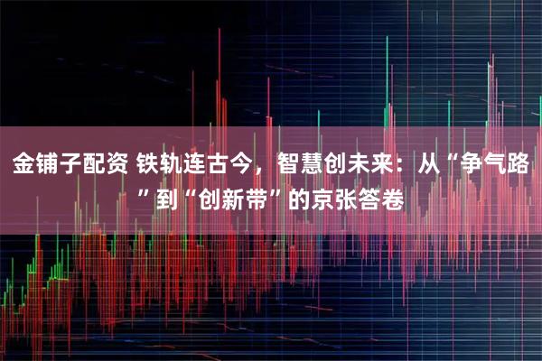 金铺子配资 铁轨连古今，智慧创未来：从“争气路”到“创新带”的京张答卷