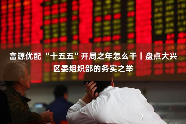 富源优配 “十五五”开局之年怎么干丨盘点大兴区委组织部的务实之举
