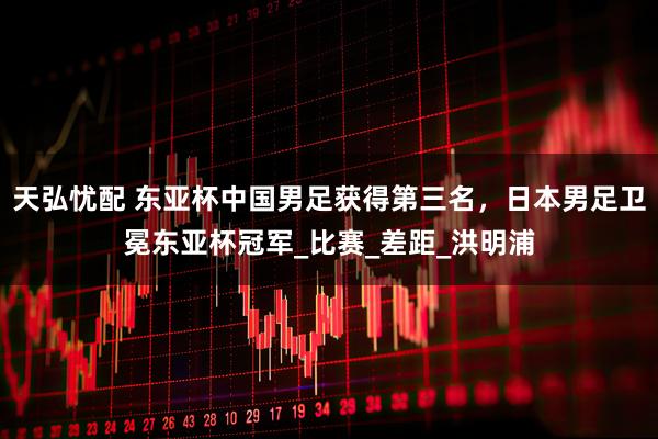 天弘忧配 东亚杯中国男足获得第三名，日本男足卫冕东亚杯冠军_比赛_差距_洪明浦