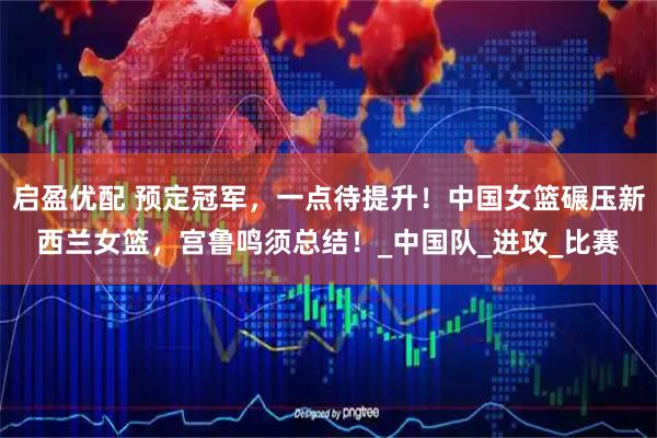 启盈优配 预定冠军，一点待提升！中国女篮碾压新西兰女篮，宫鲁鸣须总结！_中国队_进攻_比赛