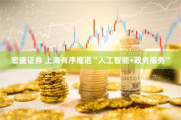 宏盛证券 上海有序推进“人工智能+政务服务”