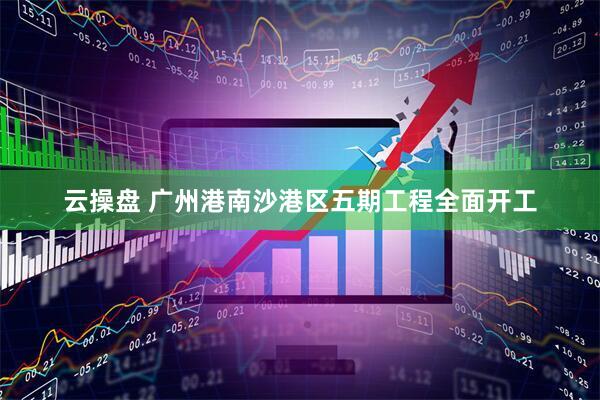 云操盘 广州港南沙港区五期工程全面开工