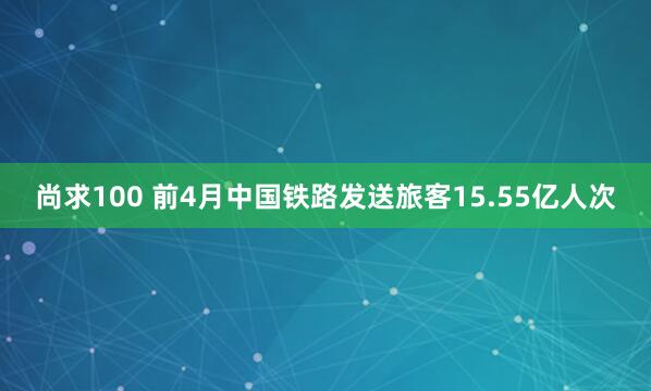 尚求100 前4月中国铁路发送旅客15.55亿人次