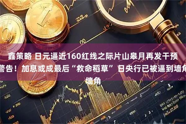 鑫策略 日元逼近160红线之际片山皋月再发干预警告！加息或成最后“救命稻草” 日央行已被逼到墙角