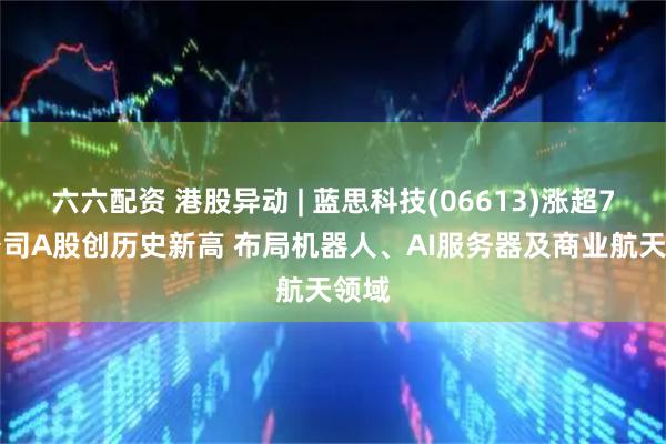 六六配资 港股异动 | 蓝思科技(06613)涨超7% 公司A股创历史新高 布局机器人、AI服务器及商业航天领域