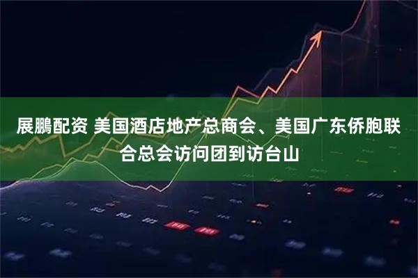 展鵬配资 美国酒店地产总商会、美国广东侨胞联合总会访问团到访台山