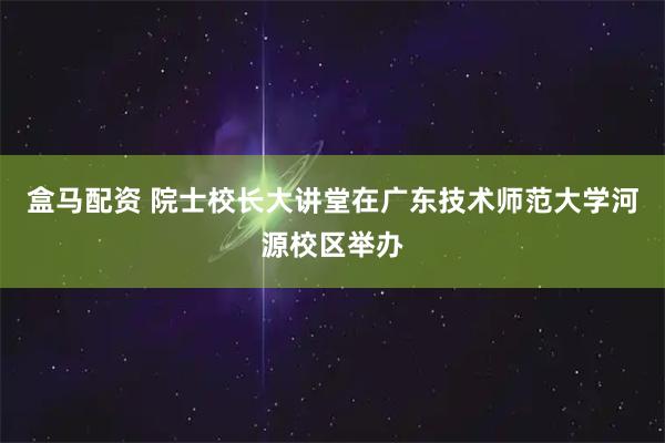 盒马配资 院士校长大讲堂在广东技术师范大学河源校区举办