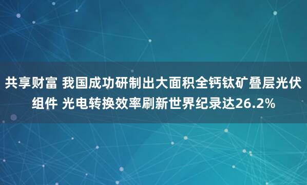 共享财富 我国成功研制出大面积全钙钛矿叠层光伏组件 光电转换效率刷新世界纪录达26.2%