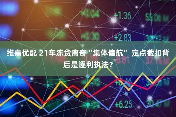 维嘉优配 21车冻货离奇“集体偏航” 定点截扣背后是逐利执法？