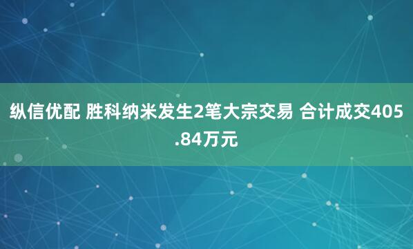 纵信优配 胜科纳米发生2笔大宗交易 合计成交405.84万元
