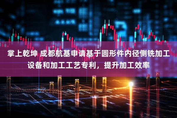 掌上乾坤 成都航基申请基于圆形件内径侧铣加工设备和加工工艺专利，提升加工效率