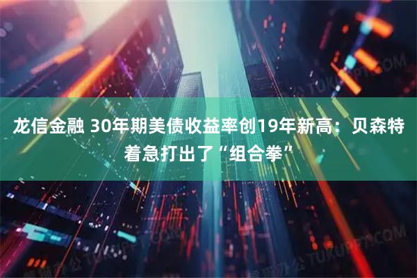 龙信金融 30年期美债收益率创19年新高：贝森特着急打出了“组合拳”