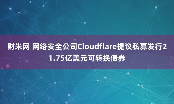 财米网 网络安全公司Cloudflare提议私募发行21.75亿美元可转换债券