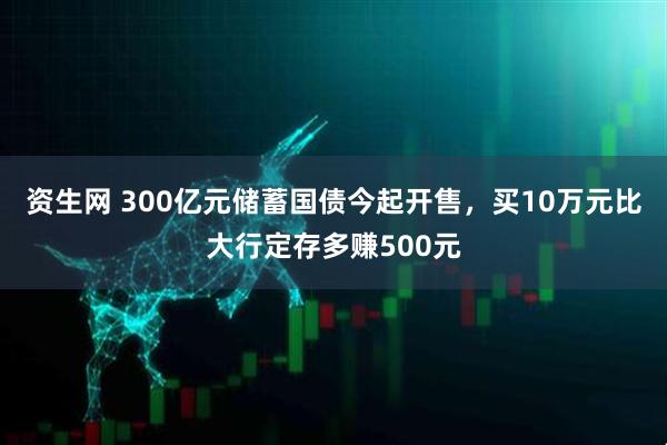 资生网 300亿元储蓄国债今起开售，买10万元比大行定存多赚500元