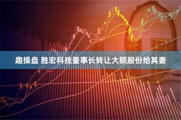 趣操盘 胜宏科技董事长转让大额股份给其妻