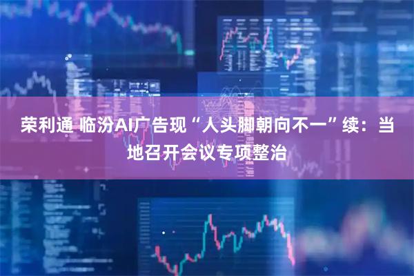荣利通 临汾AI广告现“人头脚朝向不一”续：当地召开会议专项整治