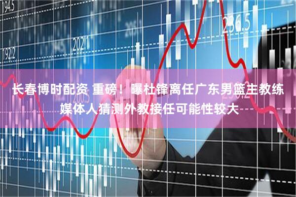 长春博时配资 重磅！曝杜锋离任广东男篮主教练 媒体人猜测外教接任可能性较大
